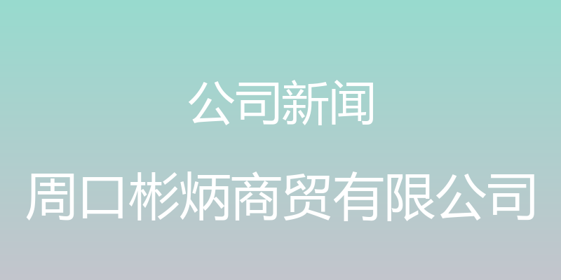 公司新闻 - 周口彬炳商贸有限公司